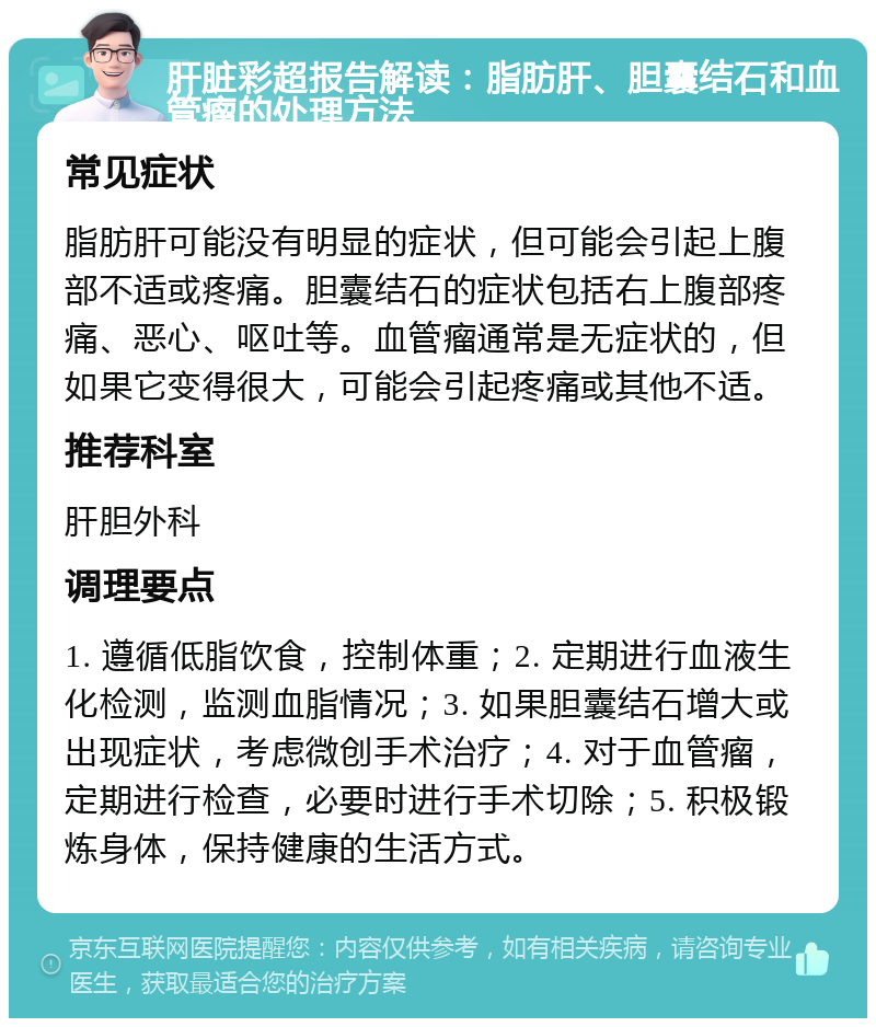 肝脏彩超报告解读：脂肪肝、胆囊结石和血管瘤的处理方法 常见症状 脂肪肝可能没有明显的症状，但可能会引起上腹部不适或疼痛。胆囊结石的症状包括右上腹部疼痛、恶心、呕吐等。血管瘤通常是无症状的，但如果它变得很大，可能会引起疼痛或其他不适。 推荐科室 肝胆外科 调理要点 1. 遵循低脂饮食，控制体重；2. 定期进行血液生化检测，监测血脂情况；3. 如果胆囊结石增大或出现症状，考虑微创手术治疗；4. 对于血管瘤，定期进行检查，必要时进行手术切除；5. 积极锻炼身体，保持健康的生活方式。