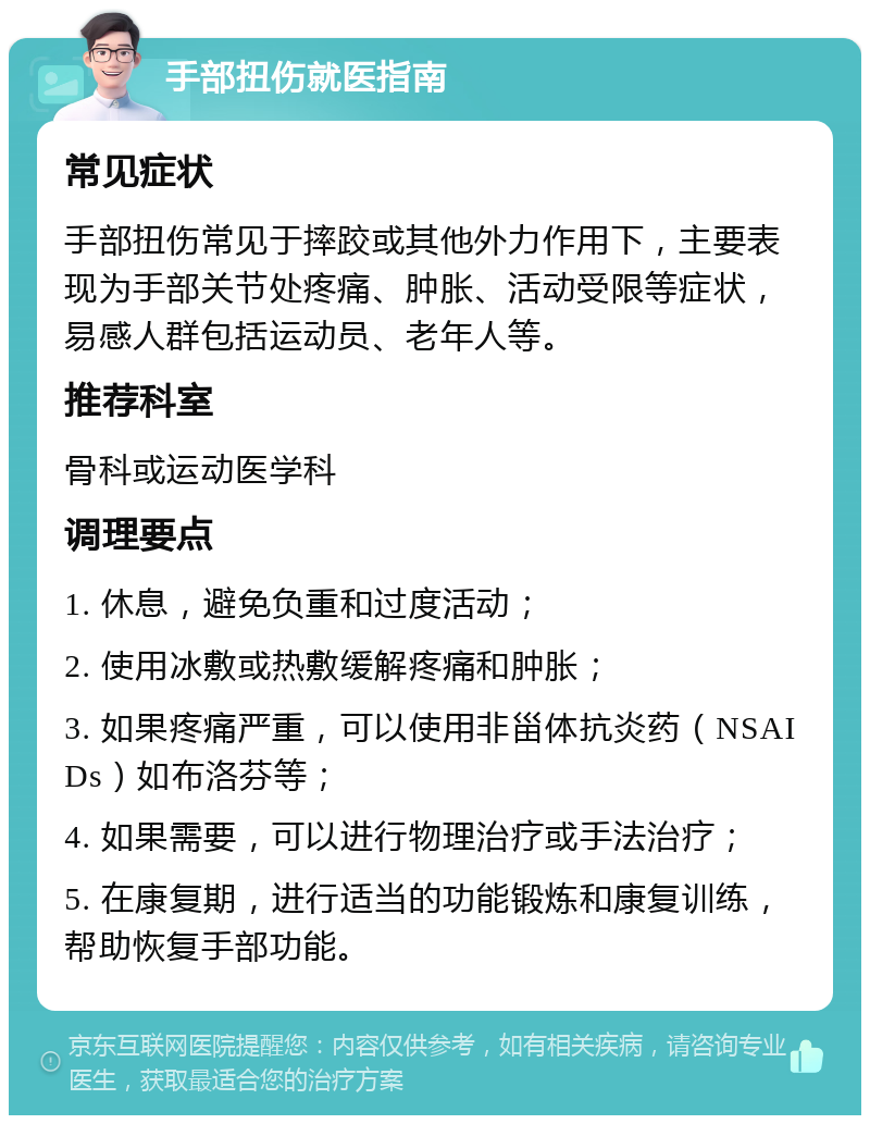 手部扭伤就医指南 常见症状 手部扭伤常见于摔跤或其他外力作用下，主要表现为手部关节处疼痛、肿胀、活动受限等症状，易感人群包括运动员、老年人等。 推荐科室 骨科或运动医学科 调理要点 1. 休息，避免负重和过度活动； 2. 使用冰敷或热敷缓解疼痛和肿胀； 3. 如果疼痛严重，可以使用非甾体抗炎药（NSAIDs）如布洛芬等； 4. 如果需要，可以进行物理治疗或手法治疗； 5. 在康复期，进行适当的功能锻炼和康复训练，帮助恢复手部功能。