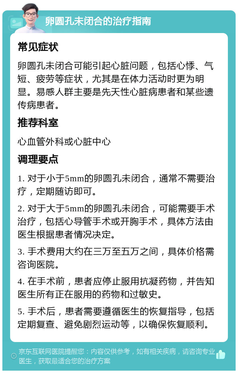 卵圆孔未闭合的治疗指南 常见症状 卵圆孔未闭合可能引起心脏问题，包括心悸、气短、疲劳等症状，尤其是在体力活动时更为明显。易感人群主要是先天性心脏病患者和某些遗传病患者。 推荐科室 心血管外科或心脏中心 调理要点 1. 对于小于5mm的卵圆孔未闭合，通常不需要治疗，定期随访即可。 2. 对于大于5mm的卵圆孔未闭合，可能需要手术治疗，包括心导管手术或开胸手术，具体方法由医生根据患者情况决定。 3. 手术费用大约在三万至五万之间，具体价格需咨询医院。 4. 在手术前，患者应停止服用抗凝药物，并告知医生所有正在服用的药物和过敏史。 5. 手术后，患者需要遵循医生的恢复指导，包括定期复查、避免剧烈运动等，以确保恢复顺利。