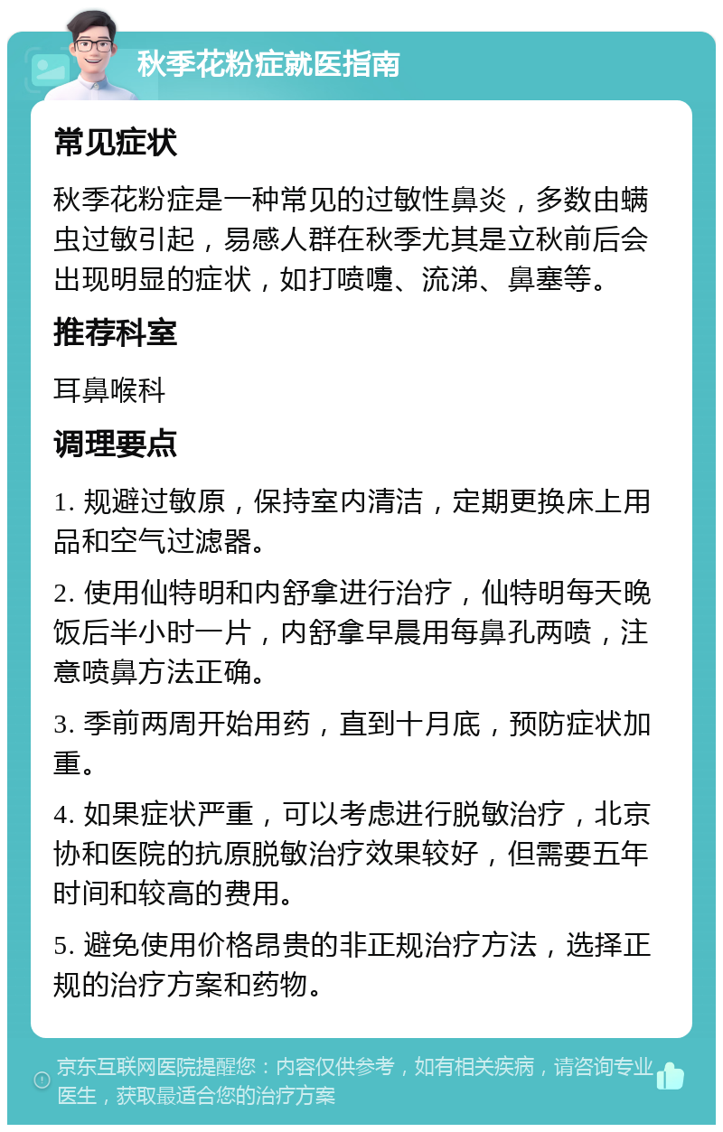 秋季花粉症就医指南 常见症状 秋季花粉症是一种常见的过敏性鼻炎，多数由螨虫过敏引起，易感人群在秋季尤其是立秋前后会出现明显的症状，如打喷嚏、流涕、鼻塞等。 推荐科室 耳鼻喉科 调理要点 1. 规避过敏原，保持室内清洁，定期更换床上用品和空气过滤器。 2. 使用仙特明和内舒拿进行治疗，仙特明每天晚饭后半小时一片，内舒拿早晨用每鼻孔两喷，注意喷鼻方法正确。 3. 季前两周开始用药，直到十月底，预防症状加重。 4. 如果症状严重，可以考虑进行脱敏治疗，北京协和医院的抗原脱敏治疗效果较好，但需要五年时间和较高的费用。 5. 避免使用价格昂贵的非正规治疗方法，选择正规的治疗方案和药物。