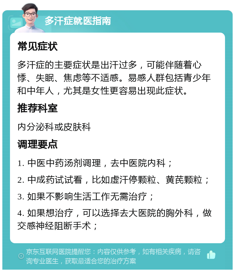 多汗症就医指南 常见症状 多汗症的主要症状是出汗过多，可能伴随着心悸、失眠、焦虑等不适感。易感人群包括青少年和中年人，尤其是女性更容易出现此症状。 推荐科室 内分泌科或皮肤科 调理要点 1. 中医中药汤剂调理，去中医院内科； 2. 中成药试试看，比如虚汗停颗粒、黄芪颗粒； 3. 如果不影响生活工作无需治疗； 4. 如果想治疗，可以选择去大医院的胸外科，做交感神经阻断手术；