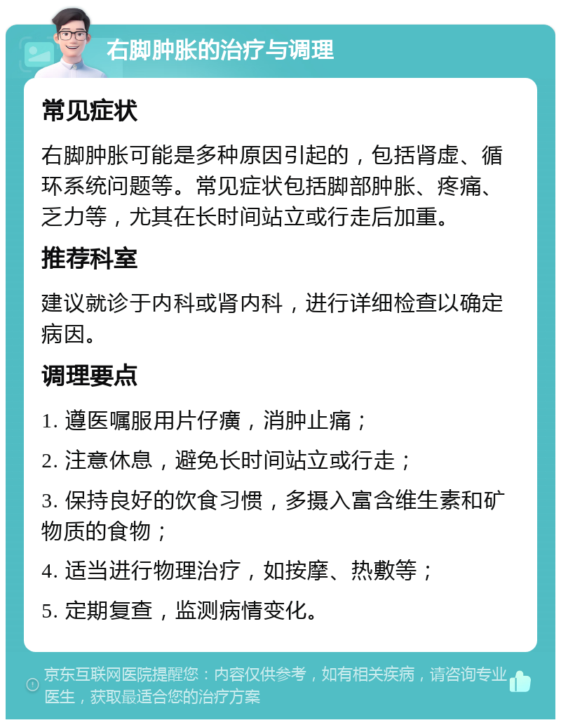 右脚肿胀的治疗与调理 常见症状 右脚肿胀可能是多种原因引起的，包括肾虚、循环系统问题等。常见症状包括脚部肿胀、疼痛、乏力等，尤其在长时间站立或行走后加重。 推荐科室 建议就诊于内科或肾内科，进行详细检查以确定病因。 调理要点 1. 遵医嘱服用片仔癀，消肿止痛； 2. 注意休息，避免长时间站立或行走； 3. 保持良好的饮食习惯，多摄入富含维生素和矿物质的食物； 4. 适当进行物理治疗，如按摩、热敷等； 5. 定期复查，监测病情变化。