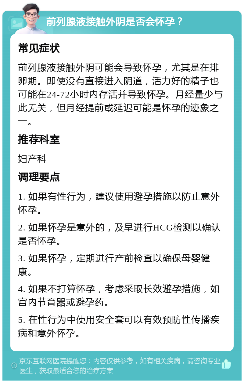 前列腺液接触外阴是否会怀孕？ 常见症状 前列腺液接触外阴可能会导致怀孕，尤其是在排卵期。即使没有直接进入阴道，活力好的精子也可能在24-72小时内存活并导致怀孕。月经量少与此无关，但月经提前或延迟可能是怀孕的迹象之一。 推荐科室 妇产科 调理要点 1. 如果有性行为，建议使用避孕措施以防止意外怀孕。 2. 如果怀孕是意外的，及早进行HCG检测以确认是否怀孕。 3. 如果怀孕，定期进行产前检查以确保母婴健康。 4. 如果不打算怀孕，考虑采取长效避孕措施，如宫内节育器或避孕药。 5. 在性行为中使用安全套可以有效预防性传播疾病和意外怀孕。