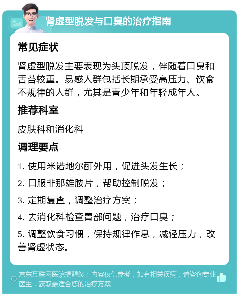 肾虚型脱发与口臭的治疗指南 常见症状 肾虚型脱发主要表现为头顶脱发，伴随着口臭和舌苔较重。易感人群包括长期承受高压力、饮食不规律的人群，尤其是青少年和年轻成年人。 推荐科室 皮肤科和消化科 调理要点 1. 使用米诺地尔酊外用，促进头发生长； 2. 口服非那雄胺片，帮助控制脱发； 3. 定期复查，调整治疗方案； 4. 去消化科检查胃部问题，治疗口臭； 5. 调整饮食习惯，保持规律作息，减轻压力，改善肾虚状态。