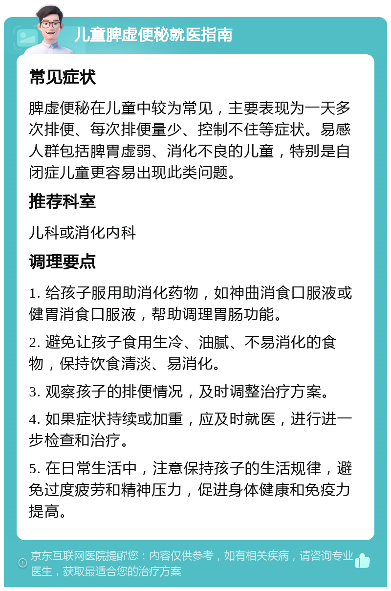 儿童脾虚便秘就医指南 常见症状 脾虚便秘在儿童中较为常见，主要表现为一天多次排便、每次排便量少、控制不住等症状。易感人群包括脾胃虚弱、消化不良的儿童，特别是自闭症儿童更容易出现此类问题。 推荐科室 儿科或消化内科 调理要点 1. 给孩子服用助消化药物，如神曲消食口服液或健胃消食口服液，帮助调理胃肠功能。 2. 避免让孩子食用生冷、油腻、不易消化的食物，保持饮食清淡、易消化。 3. 观察孩子的排便情况，及时调整治疗方案。 4. 如果症状持续或加重，应及时就医，进行进一步检查和治疗。 5. 在日常生活中，注意保持孩子的生活规律，避免过度疲劳和精神压力，促进身体健康和免疫力提高。