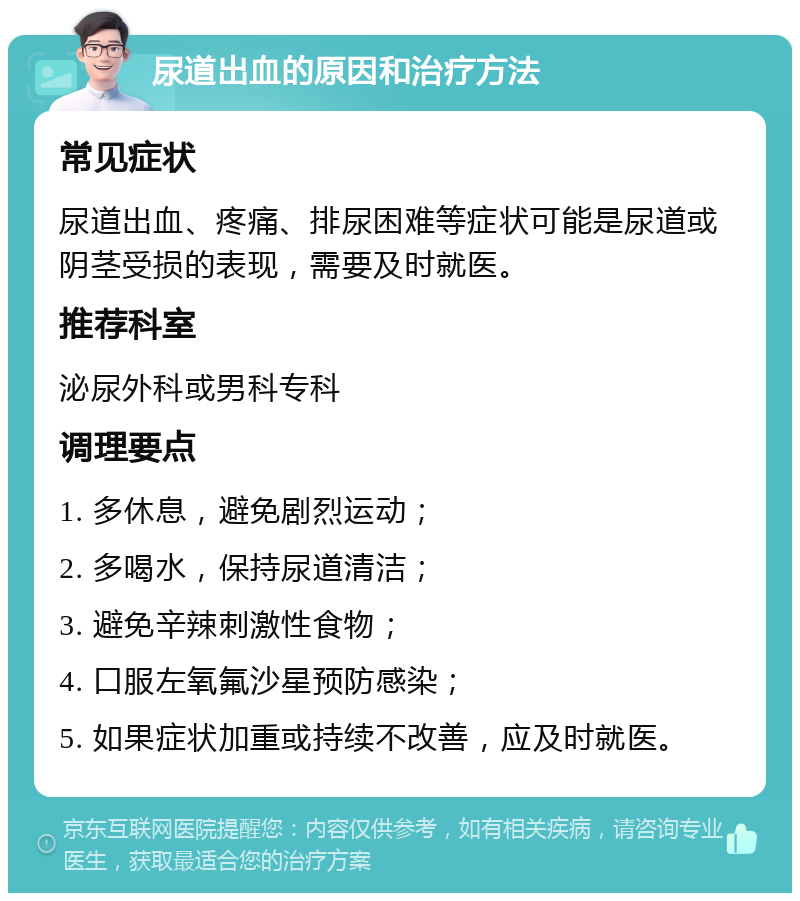 尿道出血的原因和治疗方法 常见症状 尿道出血、疼痛、排尿困难等症状可能是尿道或阴茎受损的表现，需要及时就医。 推荐科室 泌尿外科或男科专科 调理要点 1. 多休息，避免剧烈运动； 2. 多喝水，保持尿道清洁； 3. 避免辛辣刺激性食物； 4. 口服左氧氟沙星预防感染； 5. 如果症状加重或持续不改善，应及时就医。