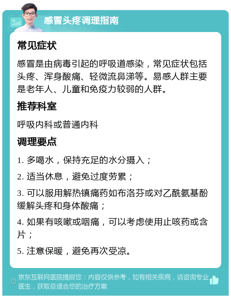 感冒头疼调理指南 常见症状 感冒是由病毒引起的呼吸道感染，常见症状包括头疼、浑身酸痛、轻微流鼻涕等。易感人群主要是老年人、儿童和免疫力较弱的人群。 推荐科室 呼吸内科或普通内科 调理要点 1. 多喝水，保持充足的水分摄入； 2. 适当休息，避免过度劳累； 3. 可以服用解热镇痛药如布洛芬或对乙酰氨基酚缓解头疼和身体酸痛； 4. 如果有咳嗽或咽痛，可以考虑使用止咳药或含片； 5. 注意保暖，避免再次受凉。