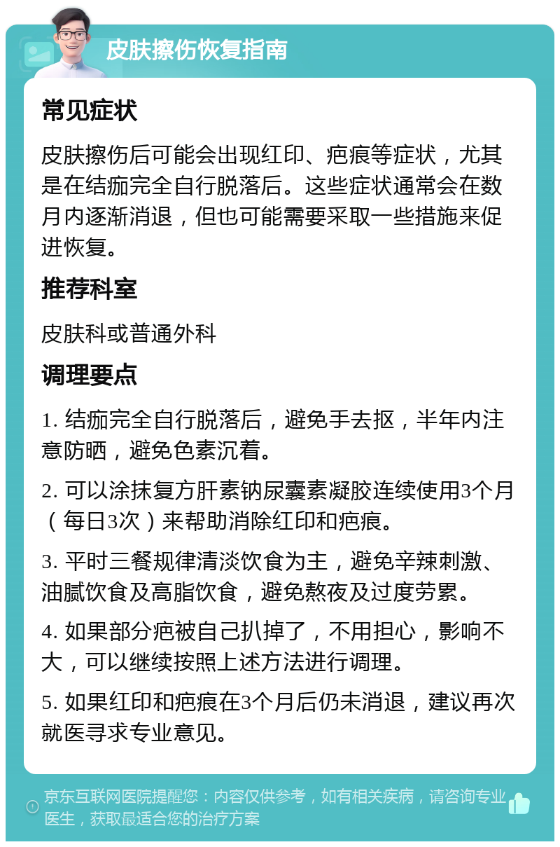 皮肤擦伤恢复指南 常见症状 皮肤擦伤后可能会出现红印、疤痕等症状，尤其是在结痂完全自行脱落后。这些症状通常会在数月内逐渐消退，但也可能需要采取一些措施来促进恢复。 推荐科室 皮肤科或普通外科 调理要点 1. 结痂完全自行脱落后，避免手去抠，半年内注意防晒，避免色素沉着。 2. 可以涂抹复方肝素钠尿囊素凝胶连续使用3个月（每日3次）来帮助消除红印和疤痕。 3. 平时三餐规律清淡饮食为主，避免辛辣刺激、油腻饮食及高脂饮食，避免熬夜及过度劳累。 4. 如果部分疤被自己扒掉了，不用担心，影响不大，可以继续按照上述方法进行调理。 5. 如果红印和疤痕在3个月后仍未消退，建议再次就医寻求专业意见。