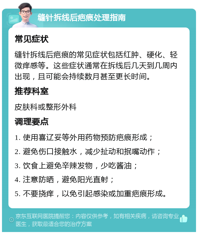 缝针拆线后疤痕处理指南 常见症状 缝针拆线后疤痕的常见症状包括红肿、硬化、轻微痒感等。这些症状通常在拆线后几天到几周内出现，且可能会持续数月甚至更长时间。 推荐科室 皮肤科或整形外科 调理要点 1. 使用喜辽妥等外用药物预防疤痕形成； 2. 避免伤口接触水，减少扯动和抿嘴动作； 3. 饮食上避免辛辣发物，少吃酱油； 4. 注意防晒，避免阳光直射； 5. 不要挠痒，以免引起感染或加重疤痕形成。