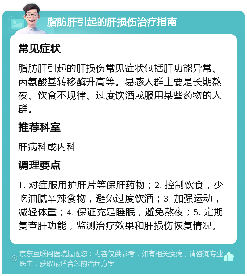 脂肪肝引起的肝损伤治疗指南 常见症状 脂肪肝引起的肝损伤常见症状包括肝功能异常、丙氨酸基转移酶升高等。易感人群主要是长期熬夜、饮食不规律、过度饮酒或服用某些药物的人群。 推荐科室 肝病科或内科 调理要点 1. 对症服用护肝片等保肝药物；2. 控制饮食，少吃油腻辛辣食物，避免过度饮酒；3. 加强运动，减轻体重；4. 保证充足睡眠，避免熬夜；5. 定期复查肝功能，监测治疗效果和肝损伤恢复情况。