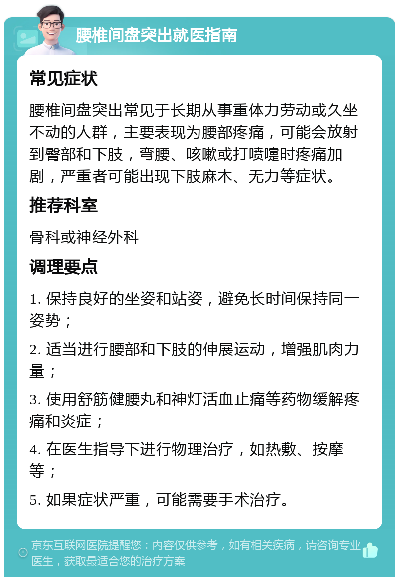 腰椎间盘突出就医指南 常见症状 腰椎间盘突出常见于长期从事重体力劳动或久坐不动的人群，主要表现为腰部疼痛，可能会放射到臀部和下肢，弯腰、咳嗽或打喷嚏时疼痛加剧，严重者可能出现下肢麻木、无力等症状。 推荐科室 骨科或神经外科 调理要点 1. 保持良好的坐姿和站姿，避免长时间保持同一姿势； 2. 适当进行腰部和下肢的伸展运动，增强肌肉力量； 3. 使用舒筋健腰丸和神灯活血止痛等药物缓解疼痛和炎症； 4. 在医生指导下进行物理治疗，如热敷、按摩等； 5. 如果症状严重，可能需要手术治疗。