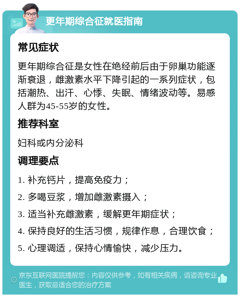 更年期综合征就医指南 常见症状 更年期综合征是女性在绝经前后由于卵巢功能逐渐衰退，雌激素水平下降引起的一系列症状，包括潮热、出汗、心悸、失眠、情绪波动等。易感人群为45-55岁的女性。 推荐科室 妇科或内分泌科 调理要点 1. 补充钙片，提高免疫力； 2. 多喝豆浆，增加雌激素摄入； 3. 适当补充雌激素，缓解更年期症状； 4. 保持良好的生活习惯，规律作息，合理饮食； 5. 心理调适，保持心情愉快，减少压力。