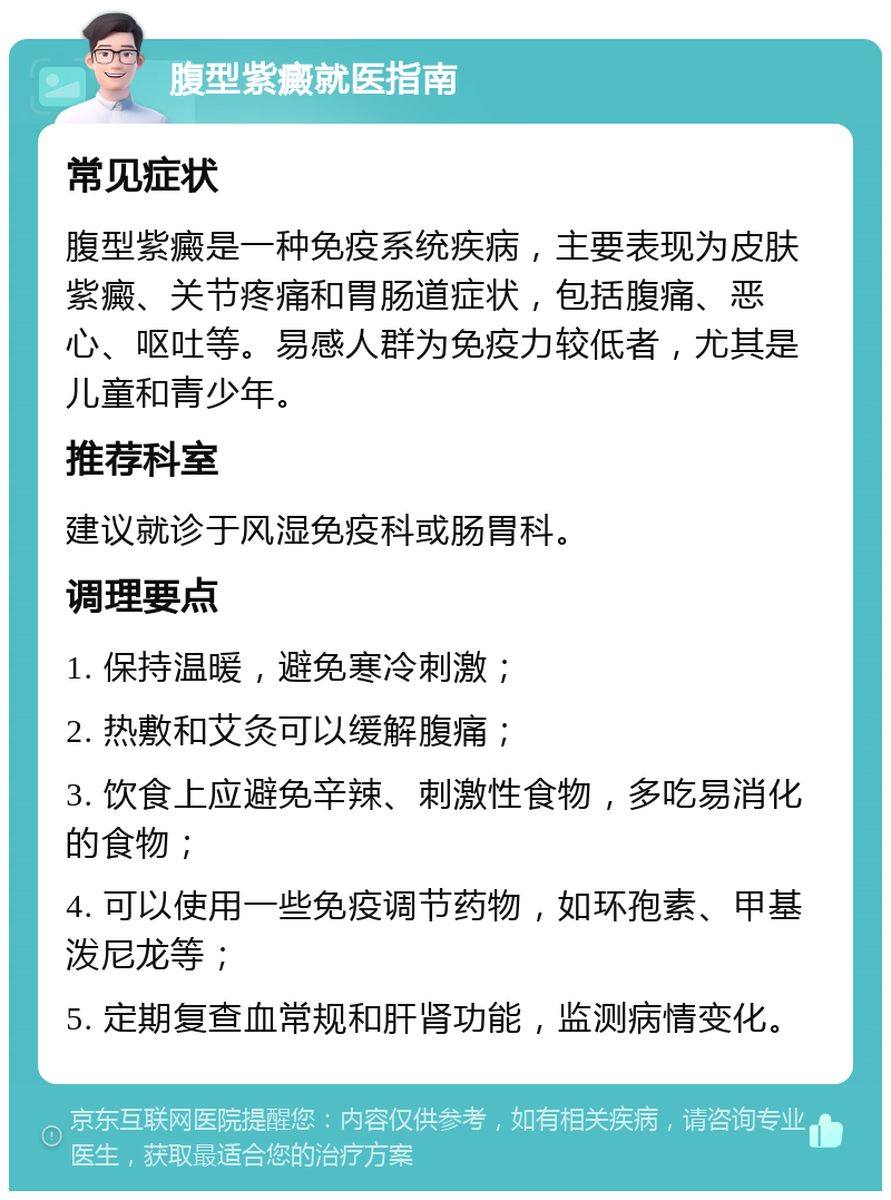 腹型紫癜就医指南 常见症状 腹型紫癜是一种免疫系统疾病，主要表现为皮肤紫癜、关节疼痛和胃肠道症状，包括腹痛、恶心、呕吐等。易感人群为免疫力较低者，尤其是儿童和青少年。 推荐科室 建议就诊于风湿免疫科或肠胃科。 调理要点 1. 保持温暖，避免寒冷刺激； 2. 热敷和艾灸可以缓解腹痛； 3. 饮食上应避免辛辣、刺激性食物，多吃易消化的食物； 4. 可以使用一些免疫调节药物，如环孢素、甲基泼尼龙等； 5. 定期复查血常规和肝肾功能，监测病情变化。