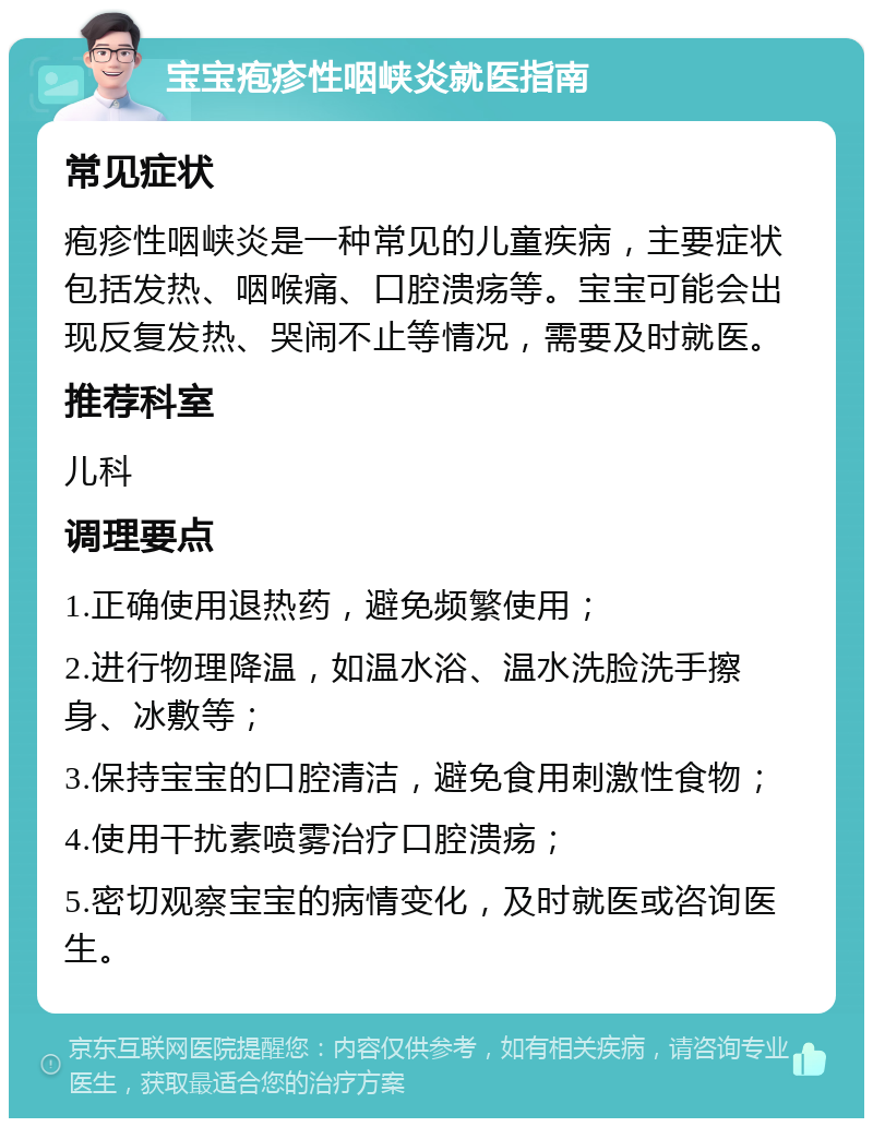 宝宝疱疹性咽峡炎就医指南 常见症状 疱疹性咽峡炎是一种常见的儿童疾病，主要症状包括发热、咽喉痛、口腔溃疡等。宝宝可能会出现反复发热、哭闹不止等情况，需要及时就医。 推荐科室 儿科 调理要点 1.正确使用退热药，避免频繁使用； 2.进行物理降温，如温水浴、温水洗脸洗手擦身、冰敷等； 3.保持宝宝的口腔清洁，避免食用刺激性食物； 4.使用干扰素喷雾治疗口腔溃疡； 5.密切观察宝宝的病情变化，及时就医或咨询医生。