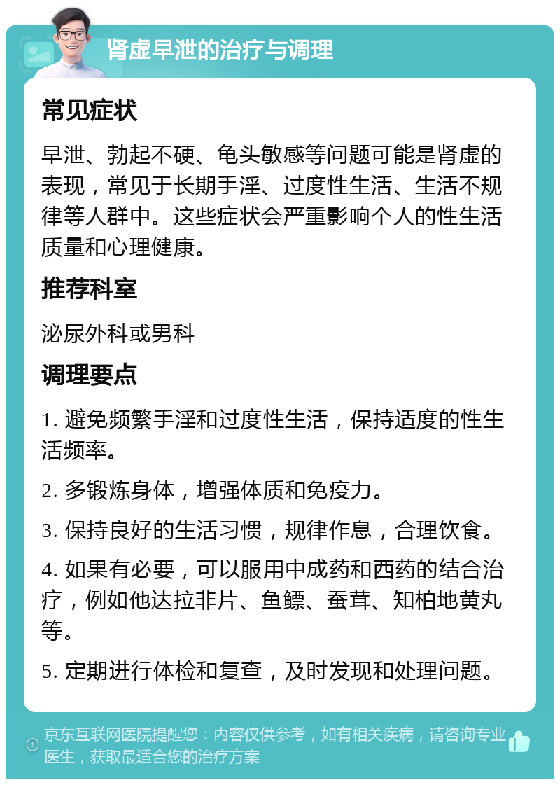 肾虚早泄的治疗与调理 常见症状 早泄、勃起不硬、龟头敏感等问题可能是肾虚的表现，常见于长期手淫、过度性生活、生活不规律等人群中。这些症状会严重影响个人的性生活质量和心理健康。 推荐科室 泌尿外科或男科 调理要点 1. 避免频繁手淫和过度性生活，保持适度的性生活频率。 2. 多锻炼身体，增强体质和免疫力。 3. 保持良好的生活习惯，规律作息，合理饮食。 4. 如果有必要，可以服用中成药和西药的结合治疗，例如他达拉非片、鱼鳔、蚕茸、知柏地黄丸等。 5. 定期进行体检和复查，及时发现和处理问题。