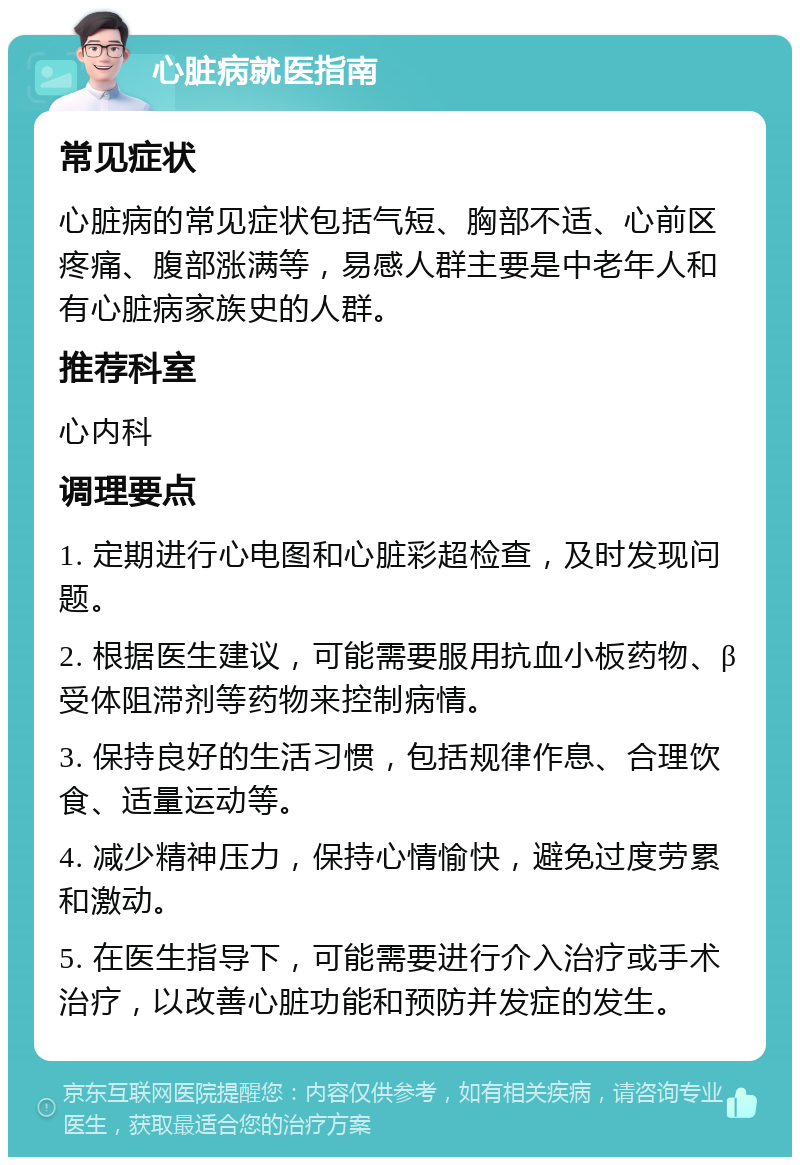 心脏病就医指南 常见症状 心脏病的常见症状包括气短、胸部不适、心前区疼痛、腹部涨满等，易感人群主要是中老年人和有心脏病家族史的人群。 推荐科室 心内科 调理要点 1. 定期进行心电图和心脏彩超检查，及时发现问题。 2. 根据医生建议，可能需要服用抗血小板药物、β受体阻滞剂等药物来控制病情。 3. 保持良好的生活习惯，包括规律作息、合理饮食、适量运动等。 4. 减少精神压力，保持心情愉快，避免过度劳累和激动。 5. 在医生指导下，可能需要进行介入治疗或手术治疗，以改善心脏功能和预防并发症的发生。