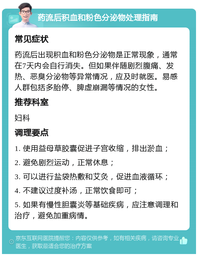 药流后积血和粉色分泌物处理指南 常见症状 药流后出现积血和粉色分泌物是正常现象，通常在7天内会自行消失。但如果伴随剧烈腹痛、发热、恶臭分泌物等异常情况，应及时就医。易感人群包括多胎停、脾虚崩漏等情况的女性。 推荐科室 妇科 调理要点 1. 使用益母草胶囊促进子宫收缩，排出淤血； 2. 避免剧烈运动，正常休息； 3. 可以进行盐袋热敷和艾灸，促进血液循环； 4. 不建议过度补汤，正常饮食即可； 5. 如果有慢性胆囊炎等基础疾病，应注意调理和治疗，避免加重病情。