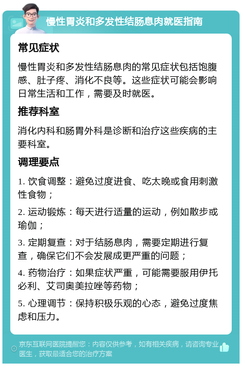 慢性胃炎和多发性结肠息肉就医指南 常见症状 慢性胃炎和多发性结肠息肉的常见症状包括饱腹感、肚子疼、消化不良等。这些症状可能会影响日常生活和工作，需要及时就医。 推荐科室 消化内科和肠胃外科是诊断和治疗这些疾病的主要科室。 调理要点 1. 饮食调整：避免过度进食、吃太晚或食用刺激性食物； 2. 运动锻炼：每天进行适量的运动，例如散步或瑜伽； 3. 定期复查：对于结肠息肉，需要定期进行复查，确保它们不会发展成更严重的问题； 4. 药物治疗：如果症状严重，可能需要服用伊托必利、艾司奥美拉唑等药物； 5. 心理调节：保持积极乐观的心态，避免过度焦虑和压力。