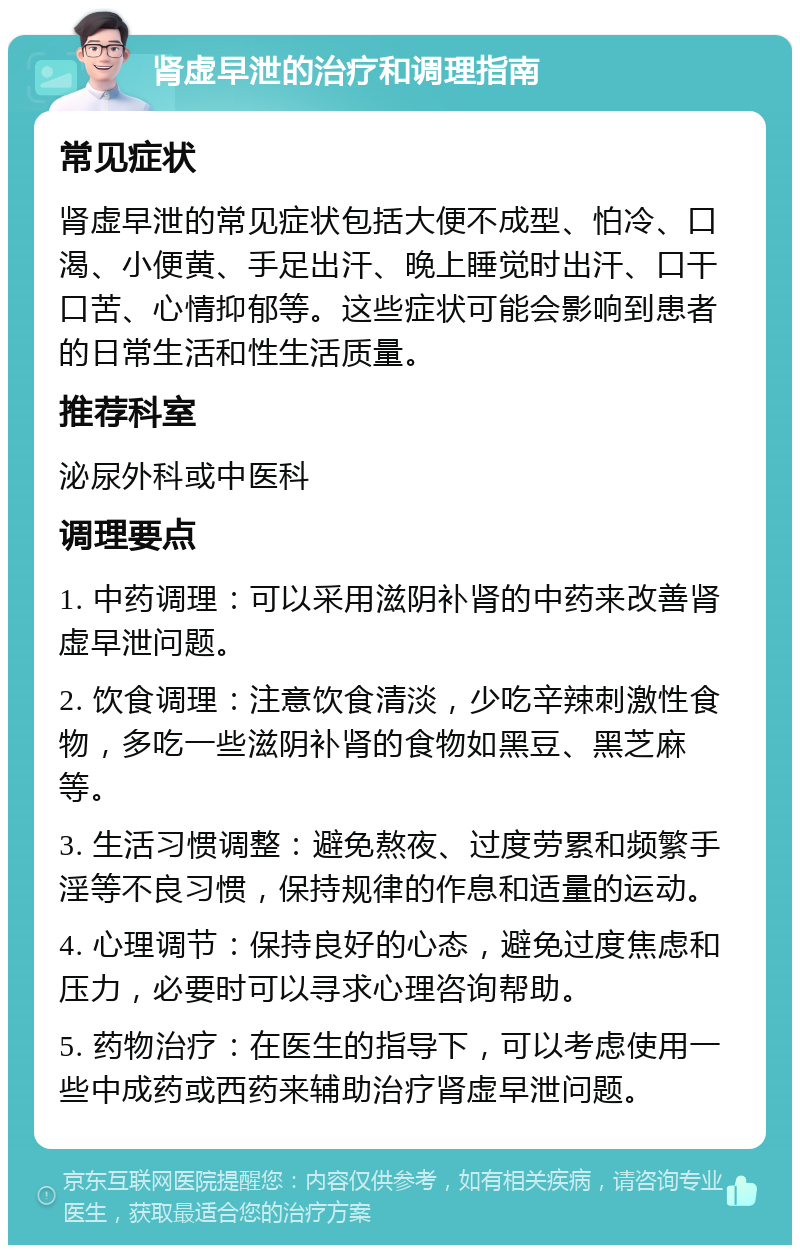 肾虚早泄的治疗和调理指南 常见症状 肾虚早泄的常见症状包括大便不成型、怕冷、口渴、小便黄、手足出汗、晚上睡觉时出汗、口干口苦、心情抑郁等。这些症状可能会影响到患者的日常生活和性生活质量。 推荐科室 泌尿外科或中医科 调理要点 1. 中药调理：可以采用滋阴补肾的中药来改善肾虚早泄问题。 2. 饮食调理：注意饮食清淡，少吃辛辣刺激性食物，多吃一些滋阴补肾的食物如黑豆、黑芝麻等。 3. 生活习惯调整：避免熬夜、过度劳累和频繁手淫等不良习惯，保持规律的作息和适量的运动。 4. 心理调节：保持良好的心态，避免过度焦虑和压力，必要时可以寻求心理咨询帮助。 5. 药物治疗：在医生的指导下，可以考虑使用一些中成药或西药来辅助治疗肾虚早泄问题。