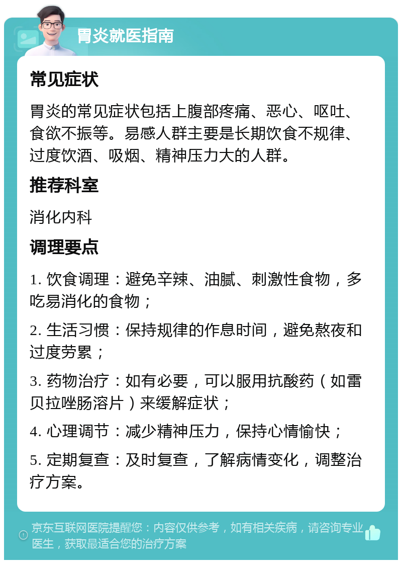 胃炎就医指南 常见症状 胃炎的常见症状包括上腹部疼痛、恶心、呕吐、食欲不振等。易感人群主要是长期饮食不规律、过度饮酒、吸烟、精神压力大的人群。 推荐科室 消化内科 调理要点 1. 饮食调理：避免辛辣、油腻、刺激性食物，多吃易消化的食物； 2. 生活习惯：保持规律的作息时间，避免熬夜和过度劳累； 3. 药物治疗：如有必要，可以服用抗酸药（如雷贝拉唑肠溶片）来缓解症状； 4. 心理调节：减少精神压力，保持心情愉快； 5. 定期复查：及时复查，了解病情变化，调整治疗方案。