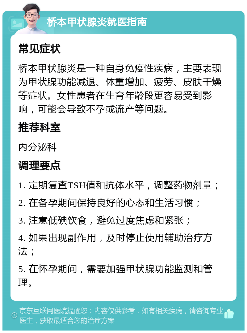 桥本甲状腺炎就医指南 常见症状 桥本甲状腺炎是一种自身免疫性疾病，主要表现为甲状腺功能减退、体重增加、疲劳、皮肤干燥等症状。女性患者在生育年龄段更容易受到影响，可能会导致不孕或流产等问题。 推荐科室 内分泌科 调理要点 1. 定期复查TSH值和抗体水平，调整药物剂量； 2. 在备孕期间保持良好的心态和生活习惯； 3. 注意低碘饮食，避免过度焦虑和紧张； 4. 如果出现副作用，及时停止使用辅助治疗方法； 5. 在怀孕期间，需要加强甲状腺功能监测和管理。