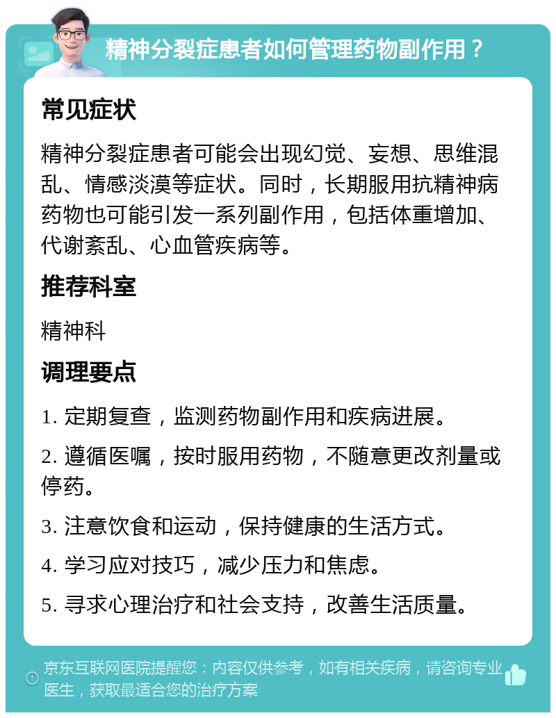 精神分裂症患者如何管理药物副作用？ 常见症状 精神分裂症患者可能会出现幻觉、妄想、思维混乱、情感淡漠等症状。同时，长期服用抗精神病药物也可能引发一系列副作用，包括体重增加、代谢紊乱、心血管疾病等。 推荐科室 精神科 调理要点 1. 定期复查，监测药物副作用和疾病进展。 2. 遵循医嘱，按时服用药物，不随意更改剂量或停药。 3. 注意饮食和运动，保持健康的生活方式。 4. 学习应对技巧，减少压力和焦虑。 5. 寻求心理治疗和社会支持，改善生活质量。