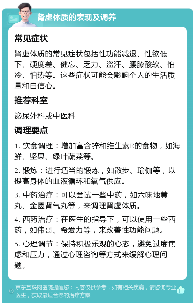 肾虚体质的表现及调养 常见症状 肾虚体质的常见症状包括性功能减退、性欲低下、硬度差、健忘、乏力、盗汗、腰膝酸软、怕冷、怕热等。这些症状可能会影响个人的生活质量和自信心。 推荐科室 泌尿外科或中医科 调理要点 1. 饮食调理：增加富含锌和维生素E的食物，如海鲜、坚果、绿叶蔬菜等。 2. 锻炼：进行适当的锻炼，如散步、瑜伽等，以提高身体的血液循环和氧气供应。 3. 中药治疗：可以尝试一些中药，如六味地黄丸、金匮肾气丸等，来调理肾虚体质。 4. 西药治疗：在医生的指导下，可以使用一些西药，如伟哥、希爱力等，来改善性功能问题。 5. 心理调节：保持积极乐观的心态，避免过度焦虑和压力，通过心理咨询等方式来缓解心理问题。