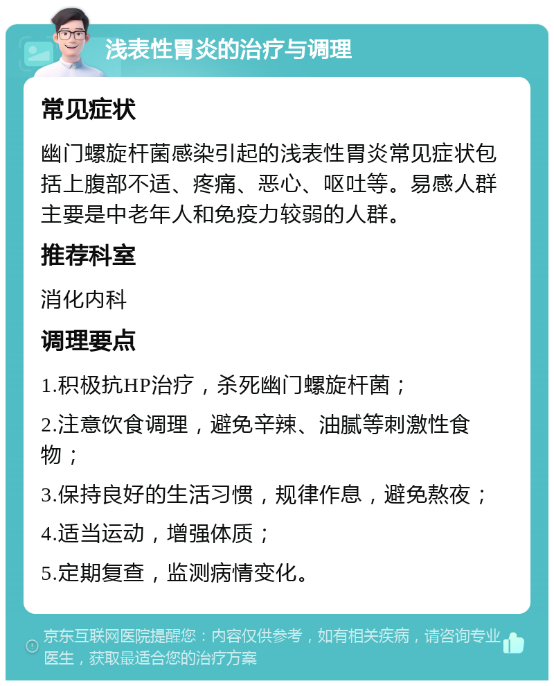 浅表性胃炎的治疗与调理 常见症状 幽门螺旋杆菌感染引起的浅表性胃炎常见症状包括上腹部不适、疼痛、恶心、呕吐等。易感人群主要是中老年人和免疫力较弱的人群。 推荐科室 消化内科 调理要点 1.积极抗HP治疗，杀死幽门螺旋杆菌； 2.注意饮食调理，避免辛辣、油腻等刺激性食物； 3.保持良好的生活习惯，规律作息，避免熬夜； 4.适当运动，增强体质； 5.定期复查，监测病情变化。