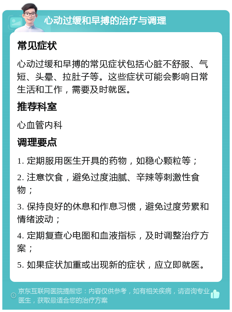 心动过缓和早搏的治疗与调理 常见症状 心动过缓和早搏的常见症状包括心脏不舒服、气短、头晕、拉肚子等。这些症状可能会影响日常生活和工作，需要及时就医。 推荐科室 心血管内科 调理要点 1. 定期服用医生开具的药物，如稳心颗粒等； 2. 注意饮食，避免过度油腻、辛辣等刺激性食物； 3. 保持良好的休息和作息习惯，避免过度劳累和情绪波动； 4. 定期复查心电图和血液指标，及时调整治疗方案； 5. 如果症状加重或出现新的症状，应立即就医。