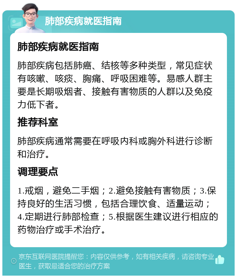 肺部疾病就医指南 肺部疾病就医指南 肺部疾病包括肺癌、结核等多种类型，常见症状有咳嗽、咳痰、胸痛、呼吸困难等。易感人群主要是长期吸烟者、接触有害物质的人群以及免疫力低下者。 推荐科室 肺部疾病通常需要在呼吸内科或胸外科进行诊断和治疗。 调理要点 1.戒烟，避免二手烟；2.避免接触有害物质；3.保持良好的生活习惯，包括合理饮食、适量运动；4.定期进行肺部检查；5.根据医生建议进行相应的药物治疗或手术治疗。