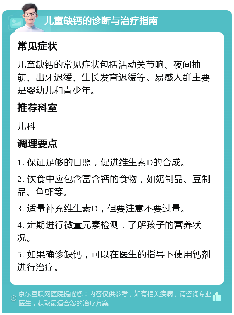 儿童缺钙的诊断与治疗指南 常见症状 儿童缺钙的常见症状包括活动关节响、夜间抽筋、出牙迟缓、生长发育迟缓等。易感人群主要是婴幼儿和青少年。 推荐科室 儿科 调理要点 1. 保证足够的日照，促进维生素D的合成。 2. 饮食中应包含富含钙的食物，如奶制品、豆制品、鱼虾等。 3. 适量补充维生素D，但要注意不要过量。 4. 定期进行微量元素检测，了解孩子的营养状况。 5. 如果确诊缺钙，可以在医生的指导下使用钙剂进行治疗。