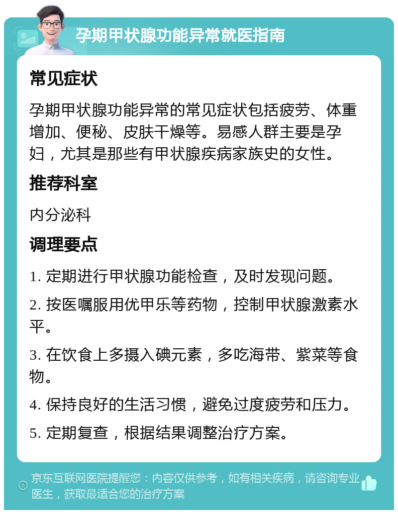 孕期甲状腺功能异常就医指南 常见症状 孕期甲状腺功能异常的常见症状包括疲劳、体重增加、便秘、皮肤干燥等。易感人群主要是孕妇，尤其是那些有甲状腺疾病家族史的女性。 推荐科室 内分泌科 调理要点 1. 定期进行甲状腺功能检查，及时发现问题。 2. 按医嘱服用优甲乐等药物，控制甲状腺激素水平。 3. 在饮食上多摄入碘元素，多吃海带、紫菜等食物。 4. 保持良好的生活习惯，避免过度疲劳和压力。 5. 定期复查，根据结果调整治疗方案。