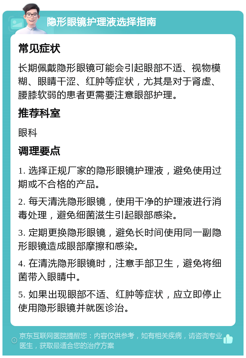 隐形眼镜护理液选择指南 常见症状 长期佩戴隐形眼镜可能会引起眼部不适、视物模糊、眼睛干涩、红肿等症状，尤其是对于肾虚、腰膝软弱的患者更需要注意眼部护理。 推荐科室 眼科 调理要点 1. 选择正规厂家的隐形眼镜护理液，避免使用过期或不合格的产品。 2. 每天清洗隐形眼镜，使用干净的护理液进行消毒处理，避免细菌滋生引起眼部感染。 3. 定期更换隐形眼镜，避免长时间使用同一副隐形眼镜造成眼部摩擦和感染。 4. 在清洗隐形眼镜时，注意手部卫生，避免将细菌带入眼睛中。 5. 如果出现眼部不适、红肿等症状，应立即停止使用隐形眼镜并就医诊治。