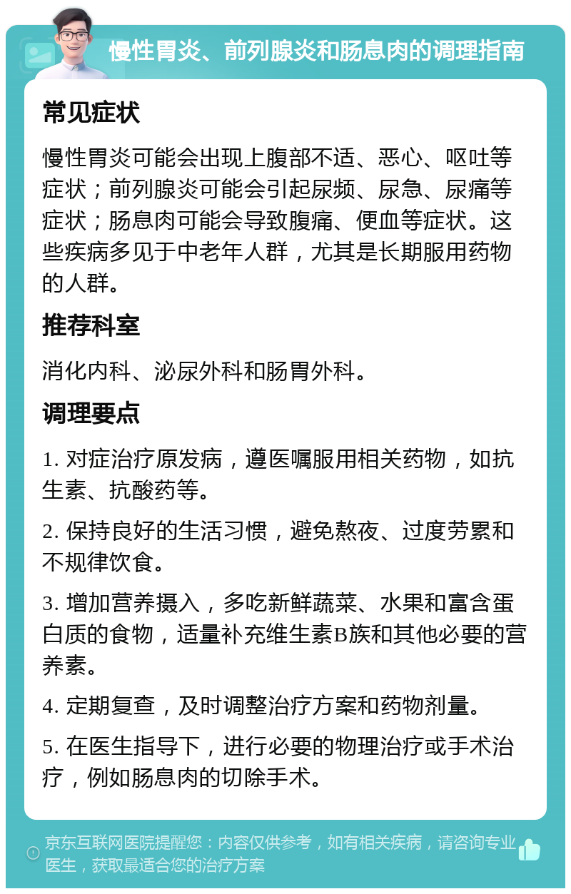 慢性胃炎、前列腺炎和肠息肉的调理指南 常见症状 慢性胃炎可能会出现上腹部不适、恶心、呕吐等症状；前列腺炎可能会引起尿频、尿急、尿痛等症状；肠息肉可能会导致腹痛、便血等症状。这些疾病多见于中老年人群，尤其是长期服用药物的人群。 推荐科室 消化内科、泌尿外科和肠胃外科。 调理要点 1. 对症治疗原发病，遵医嘱服用相关药物，如抗生素、抗酸药等。 2. 保持良好的生活习惯，避免熬夜、过度劳累和不规律饮食。 3. 增加营养摄入，多吃新鲜蔬菜、水果和富含蛋白质的食物，适量补充维生素B族和其他必要的营养素。 4. 定期复查，及时调整治疗方案和药物剂量。 5. 在医生指导下，进行必要的物理治疗或手术治疗，例如肠息肉的切除手术。