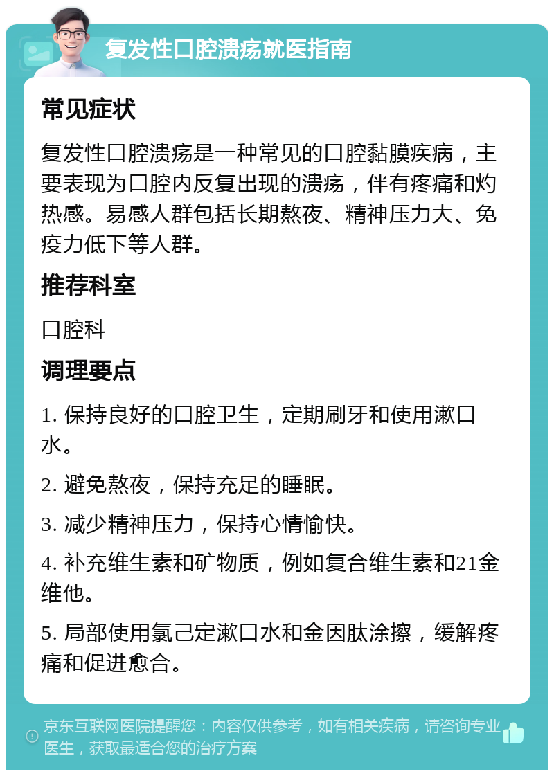 复发性口腔溃疡就医指南 常见症状 复发性口腔溃疡是一种常见的口腔黏膜疾病，主要表现为口腔内反复出现的溃疡，伴有疼痛和灼热感。易感人群包括长期熬夜、精神压力大、免疫力低下等人群。 推荐科室 口腔科 调理要点 1. 保持良好的口腔卫生，定期刷牙和使用漱口水。 2. 避免熬夜，保持充足的睡眠。 3. 减少精神压力，保持心情愉快。 4. 补充维生素和矿物质，例如复合维生素和21金维他。 5. 局部使用氯己定漱口水和金因肽涂擦，缓解疼痛和促进愈合。