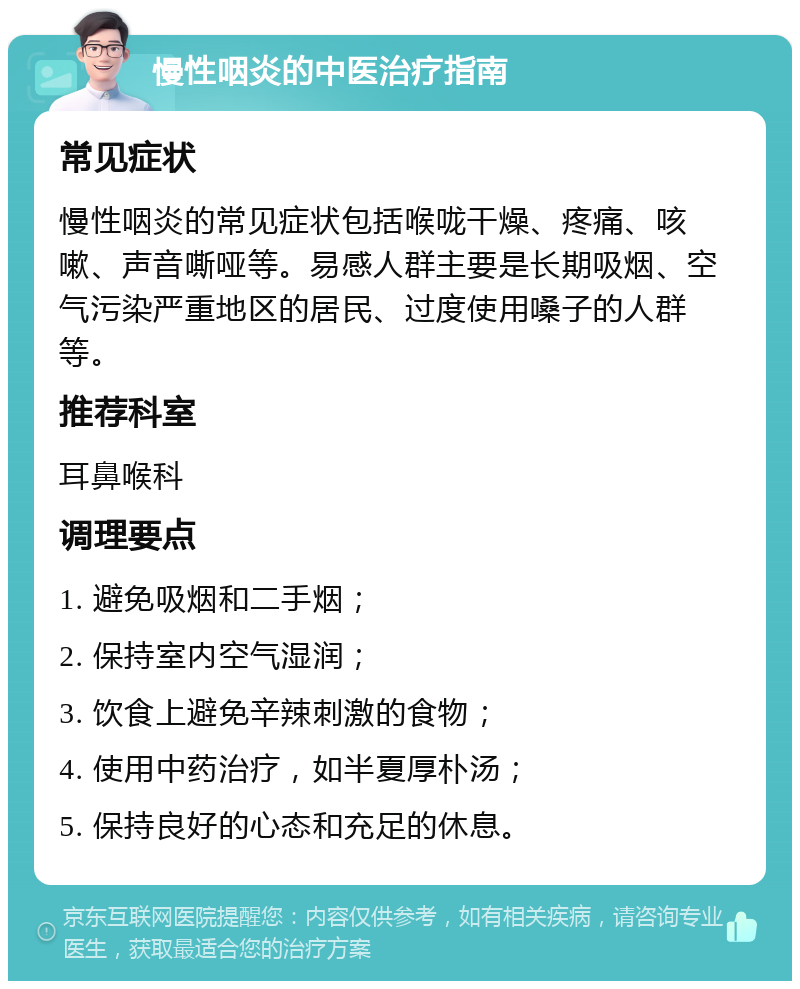 慢性咽炎的中医治疗指南 常见症状 慢性咽炎的常见症状包括喉咙干燥、疼痛、咳嗽、声音嘶哑等。易感人群主要是长期吸烟、空气污染严重地区的居民、过度使用嗓子的人群等。 推荐科室 耳鼻喉科 调理要点 1. 避免吸烟和二手烟； 2. 保持室内空气湿润； 3. 饮食上避免辛辣刺激的食物； 4. 使用中药治疗，如半夏厚朴汤； 5. 保持良好的心态和充足的休息。