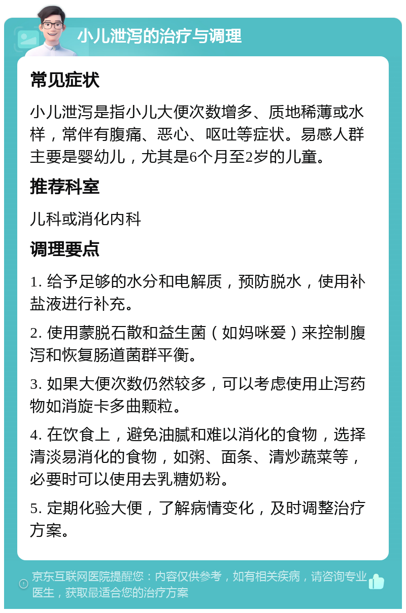 小儿泄泻的治疗与调理 常见症状 小儿泄泻是指小儿大便次数增多、质地稀薄或水样，常伴有腹痛、恶心、呕吐等症状。易感人群主要是婴幼儿，尤其是6个月至2岁的儿童。 推荐科室 儿科或消化内科 调理要点 1. 给予足够的水分和电解质，预防脱水，使用补盐液进行补充。 2. 使用蒙脱石散和益生菌（如妈咪爱）来控制腹泻和恢复肠道菌群平衡。 3. 如果大便次数仍然较多，可以考虑使用止泻药物如消旋卡多曲颗粒。 4. 在饮食上，避免油腻和难以消化的食物，选择清淡易消化的食物，如粥、面条、清炒蔬菜等，必要时可以使用去乳糖奶粉。 5. 定期化验大便，了解病情变化，及时调整治疗方案。