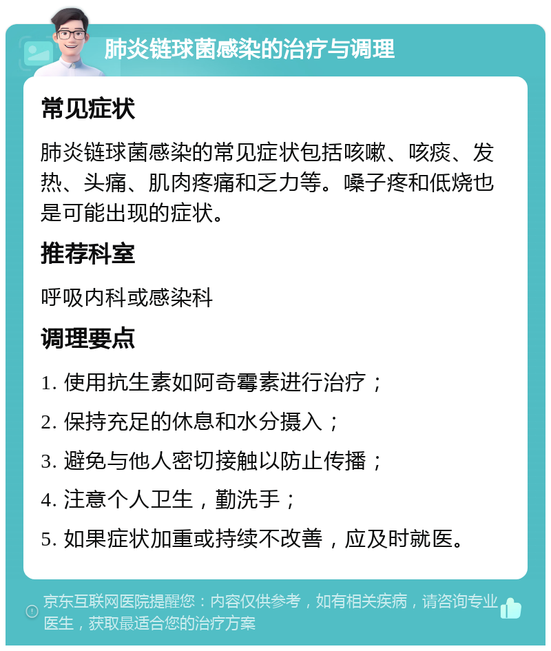 肺炎链球菌感染的治疗与调理 常见症状 肺炎链球菌感染的常见症状包括咳嗽、咳痰、发热、头痛、肌肉疼痛和乏力等。嗓子疼和低烧也是可能出现的症状。 推荐科室 呼吸内科或感染科 调理要点 1. 使用抗生素如阿奇霉素进行治疗； 2. 保持充足的休息和水分摄入； 3. 避免与他人密切接触以防止传播； 4. 注意个人卫生，勤洗手； 5. 如果症状加重或持续不改善，应及时就医。