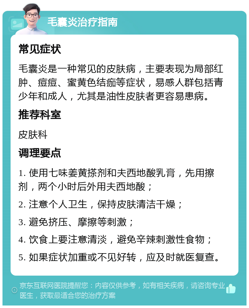 毛囊炎治疗指南 常见症状 毛囊炎是一种常见的皮肤病，主要表现为局部红肿、痘痘、蜜黄色结痂等症状，易感人群包括青少年和成人，尤其是油性皮肤者更容易患病。 推荐科室 皮肤科 调理要点 1. 使用七味姜黄搽剂和夫西地酸乳膏，先用擦剂，两个小时后外用夫西地酸； 2. 注意个人卫生，保持皮肤清洁干燥； 3. 避免挤压、摩擦等刺激； 4. 饮食上要注意清淡，避免辛辣刺激性食物； 5. 如果症状加重或不见好转，应及时就医复查。