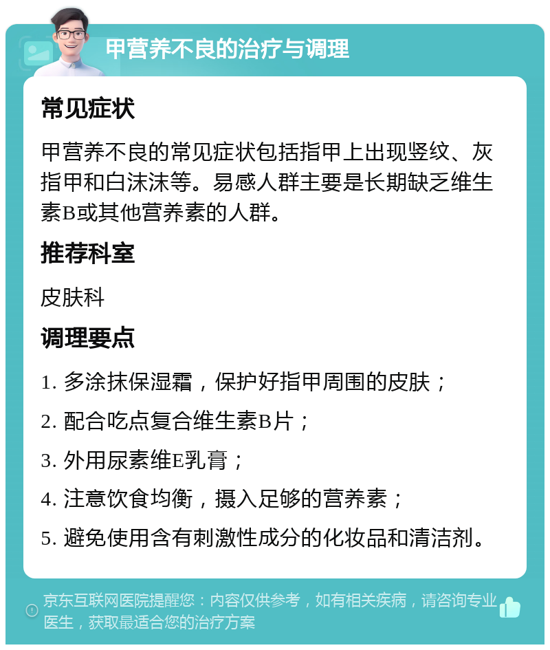 甲营养不良的治疗与调理 常见症状 甲营养不良的常见症状包括指甲上出现竖纹、灰指甲和白沫沫等。易感人群主要是长期缺乏维生素B或其他营养素的人群。 推荐科室 皮肤科 调理要点 1. 多涂抹保湿霜，保护好指甲周围的皮肤； 2. 配合吃点复合维生素B片； 3. 外用尿素维E乳膏； 4. 注意饮食均衡，摄入足够的营养素； 5. 避免使用含有刺激性成分的化妆品和清洁剂。