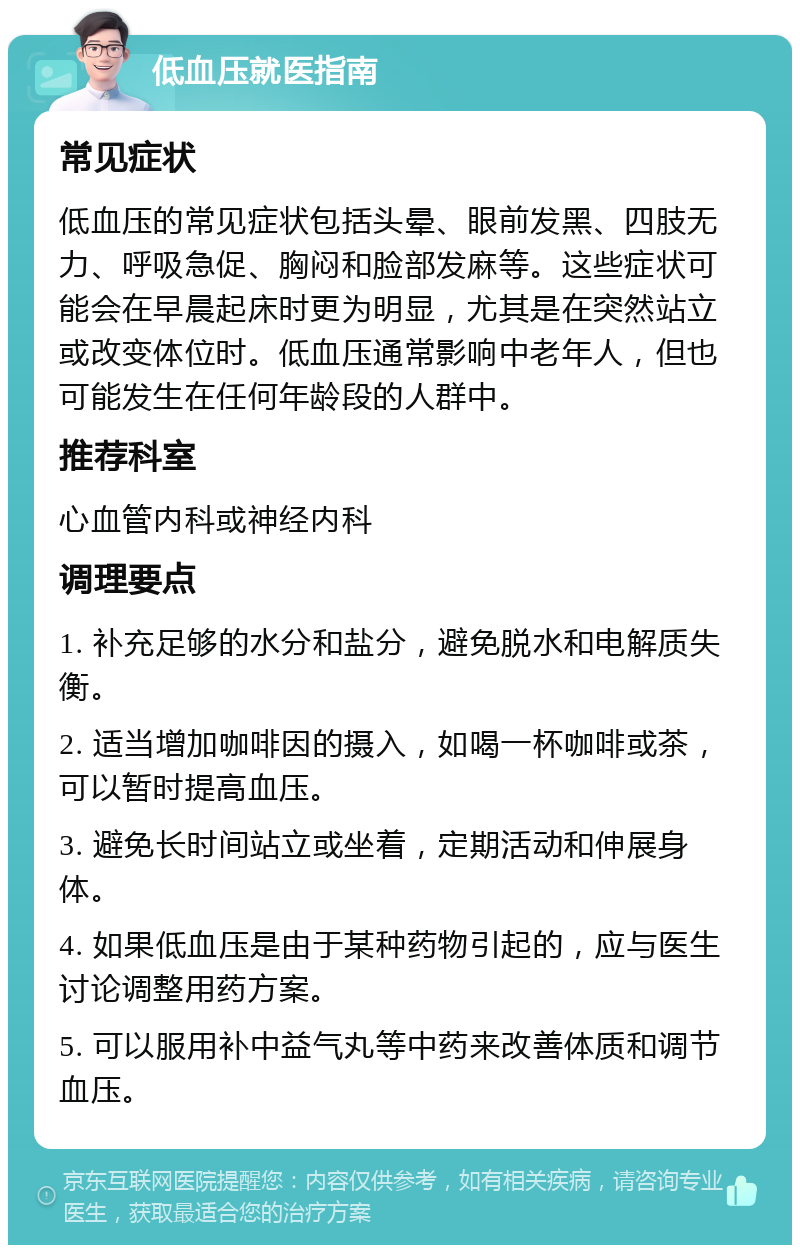 低血压就医指南 常见症状 低血压的常见症状包括头晕、眼前发黑、四肢无力、呼吸急促、胸闷和脸部发麻等。这些症状可能会在早晨起床时更为明显，尤其是在突然站立或改变体位时。低血压通常影响中老年人，但也可能发生在任何年龄段的人群中。 推荐科室 心血管内科或神经内科 调理要点 1. 补充足够的水分和盐分，避免脱水和电解质失衡。 2. 适当增加咖啡因的摄入，如喝一杯咖啡或茶，可以暂时提高血压。 3. 避免长时间站立或坐着，定期活动和伸展身体。 4. 如果低血压是由于某种药物引起的，应与医生讨论调整用药方案。 5. 可以服用补中益气丸等中药来改善体质和调节血压。