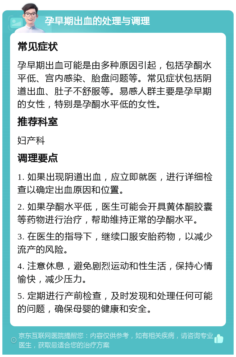 孕早期出血的处理与调理 常见症状 孕早期出血可能是由多种原因引起，包括孕酮水平低、宫内感染、胎盘问题等。常见症状包括阴道出血、肚子不舒服等。易感人群主要是孕早期的女性，特别是孕酮水平低的女性。 推荐科室 妇产科 调理要点 1. 如果出现阴道出血，应立即就医，进行详细检查以确定出血原因和位置。 2. 如果孕酮水平低，医生可能会开具黄体酮胶囊等药物进行治疗，帮助维持正常的孕酮水平。 3. 在医生的指导下，继续口服安胎药物，以减少流产的风险。 4. 注意休息，避免剧烈运动和性生活，保持心情愉快，减少压力。 5. 定期进行产前检查，及时发现和处理任何可能的问题，确保母婴的健康和安全。