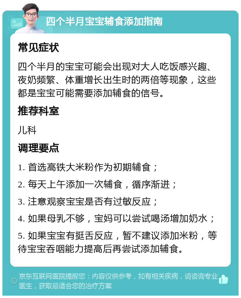 四个半月宝宝辅食添加指南 常见症状 四个半月的宝宝可能会出现对大人吃饭感兴趣、夜奶频繁、体重增长出生时的两倍等现象，这些都是宝宝可能需要添加辅食的信号。 推荐科室 儿科 调理要点 1. 首选高铁大米粉作为初期辅食； 2. 每天上午添加一次辅食，循序渐进； 3. 注意观察宝宝是否有过敏反应； 4. 如果母乳不够，宝妈可以尝试喝汤增加奶水； 5. 如果宝宝有挺舌反应，暂不建议添加米粉，等待宝宝吞咽能力提高后再尝试添加辅食。