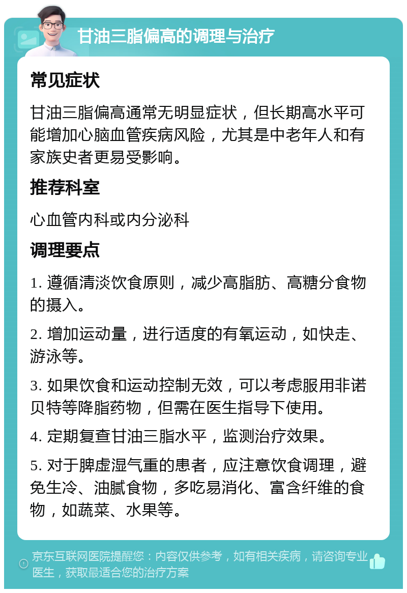 甘油三脂偏高的调理与治疗 常见症状 甘油三脂偏高通常无明显症状，但长期高水平可能增加心脑血管疾病风险，尤其是中老年人和有家族史者更易受影响。 推荐科室 心血管内科或内分泌科 调理要点 1. 遵循清淡饮食原则，减少高脂肪、高糖分食物的摄入。 2. 增加运动量，进行适度的有氧运动，如快走、游泳等。 3. 如果饮食和运动控制无效，可以考虑服用非诺贝特等降脂药物，但需在医生指导下使用。 4. 定期复查甘油三脂水平，监测治疗效果。 5. 对于脾虚湿气重的患者，应注意饮食调理，避免生冷、油腻食物，多吃易消化、富含纤维的食物，如蔬菜、水果等。