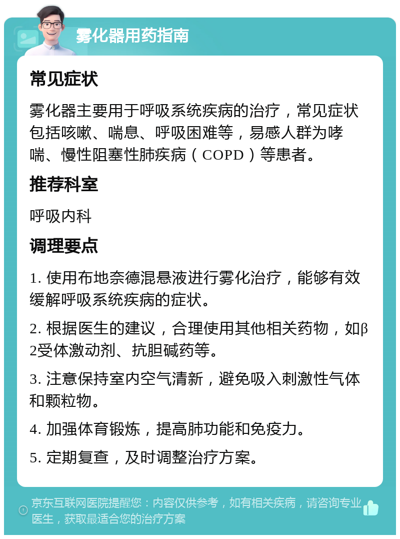 雾化器用药指南 常见症状 雾化器主要用于呼吸系统疾病的治疗，常见症状包括咳嗽、喘息、呼吸困难等，易感人群为哮喘、慢性阻塞性肺疾病（COPD）等患者。 推荐科室 呼吸内科 调理要点 1. 使用布地奈德混悬液进行雾化治疗，能够有效缓解呼吸系统疾病的症状。 2. 根据医生的建议，合理使用其他相关药物，如β2受体激动剂、抗胆碱药等。 3. 注意保持室内空气清新，避免吸入刺激性气体和颗粒物。 4. 加强体育锻炼，提高肺功能和免疫力。 5. 定期复查，及时调整治疗方案。