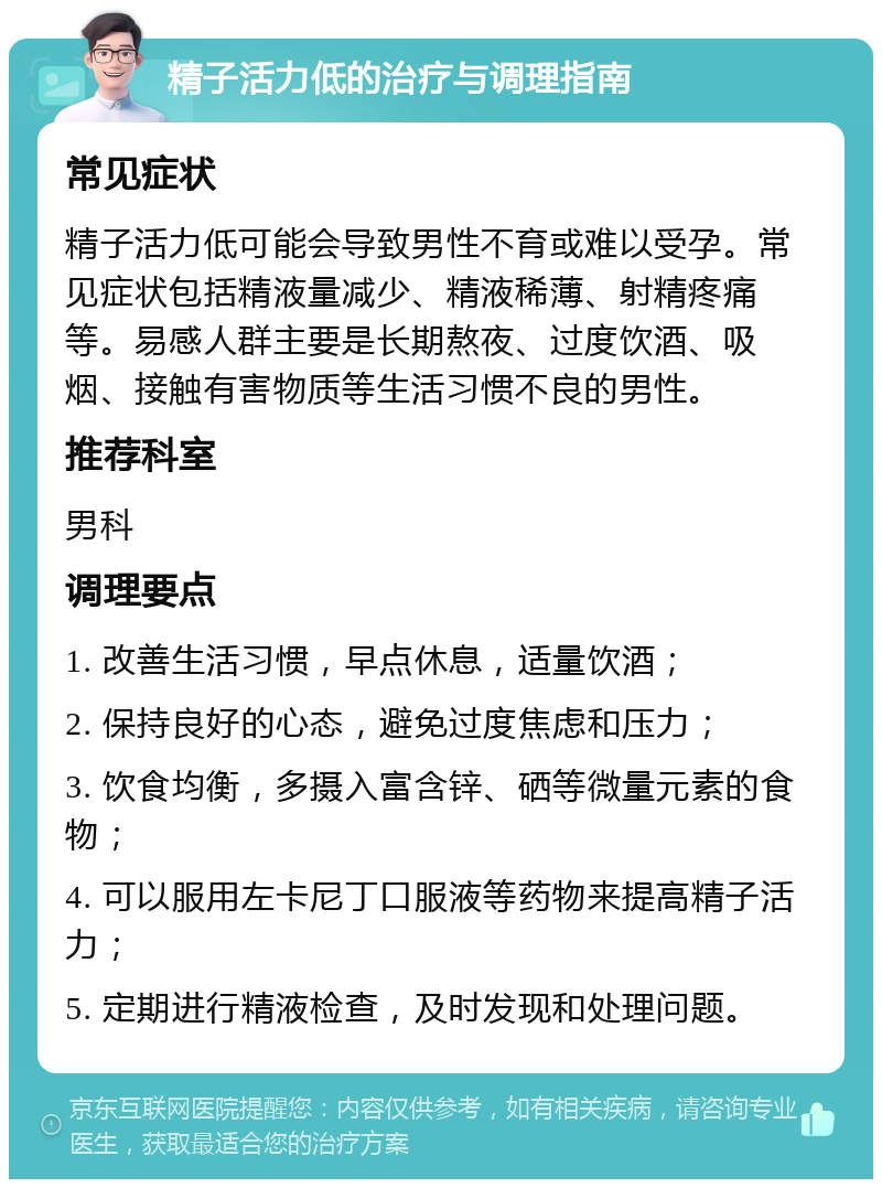 精子活力低的治疗与调理指南 常见症状 精子活力低可能会导致男性不育或难以受孕。常见症状包括精液量减少、精液稀薄、射精疼痛等。易感人群主要是长期熬夜、过度饮酒、吸烟、接触有害物质等生活习惯不良的男性。 推荐科室 男科 调理要点 1. 改善生活习惯，早点休息，适量饮酒； 2. 保持良好的心态，避免过度焦虑和压力； 3. 饮食均衡，多摄入富含锌、硒等微量元素的食物； 4. 可以服用左卡尼丁口服液等药物来提高精子活力； 5. 定期进行精液检查，及时发现和处理问题。