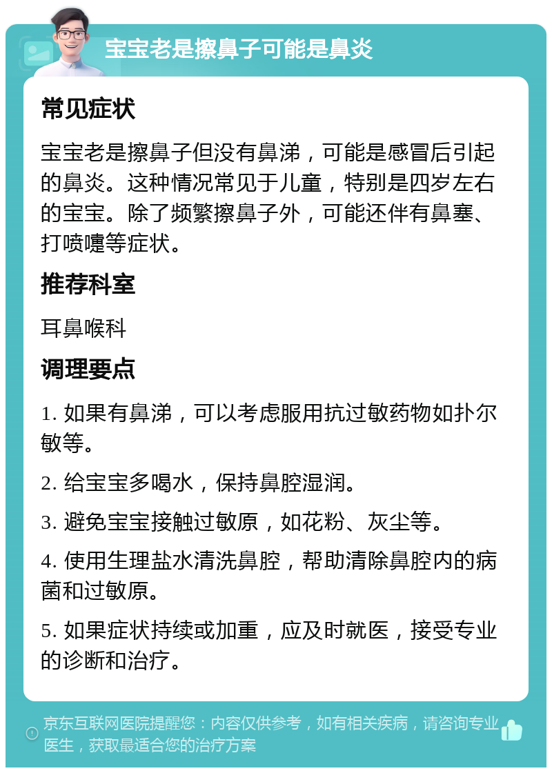 宝宝老是擦鼻子可能是鼻炎 常见症状 宝宝老是擦鼻子但没有鼻涕，可能是感冒后引起的鼻炎。这种情况常见于儿童，特别是四岁左右的宝宝。除了频繁擦鼻子外，可能还伴有鼻塞、打喷嚏等症状。 推荐科室 耳鼻喉科 调理要点 1. 如果有鼻涕，可以考虑服用抗过敏药物如扑尔敏等。 2. 给宝宝多喝水，保持鼻腔湿润。 3. 避免宝宝接触过敏原，如花粉、灰尘等。 4. 使用生理盐水清洗鼻腔，帮助清除鼻腔内的病菌和过敏原。 5. 如果症状持续或加重，应及时就医，接受专业的诊断和治疗。