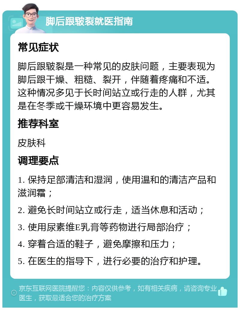 脚后跟皲裂就医指南 常见症状 脚后跟皲裂是一种常见的皮肤问题，主要表现为脚后跟干燥、粗糙、裂开，伴随着疼痛和不适。这种情况多见于长时间站立或行走的人群，尤其是在冬季或干燥环境中更容易发生。 推荐科室 皮肤科 调理要点 1. 保持足部清洁和湿润，使用温和的清洁产品和滋润霜； 2. 避免长时间站立或行走，适当休息和活动； 3. 使用尿素维E乳膏等药物进行局部治疗； 4. 穿着合适的鞋子，避免摩擦和压力； 5. 在医生的指导下，进行必要的治疗和护理。