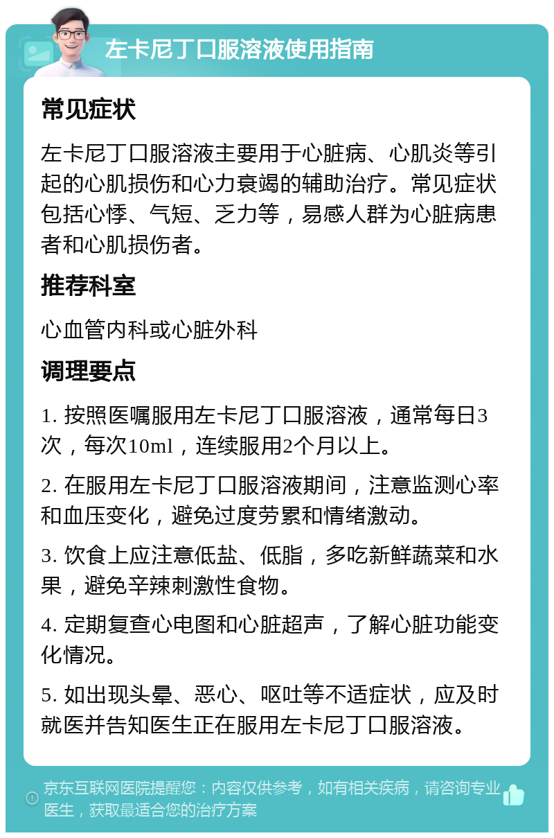 左卡尼丁口服溶液使用指南 常见症状 左卡尼丁口服溶液主要用于心脏病、心肌炎等引起的心肌损伤和心力衰竭的辅助治疗。常见症状包括心悸、气短、乏力等，易感人群为心脏病患者和心肌损伤者。 推荐科室 心血管内科或心脏外科 调理要点 1. 按照医嘱服用左卡尼丁口服溶液，通常每日3次，每次10ml，连续服用2个月以上。 2. 在服用左卡尼丁口服溶液期间，注意监测心率和血压变化，避免过度劳累和情绪激动。 3. 饮食上应注意低盐、低脂，多吃新鲜蔬菜和水果，避免辛辣刺激性食物。 4. 定期复查心电图和心脏超声，了解心脏功能变化情况。 5. 如出现头晕、恶心、呕吐等不适症状，应及时就医并告知医生正在服用左卡尼丁口服溶液。