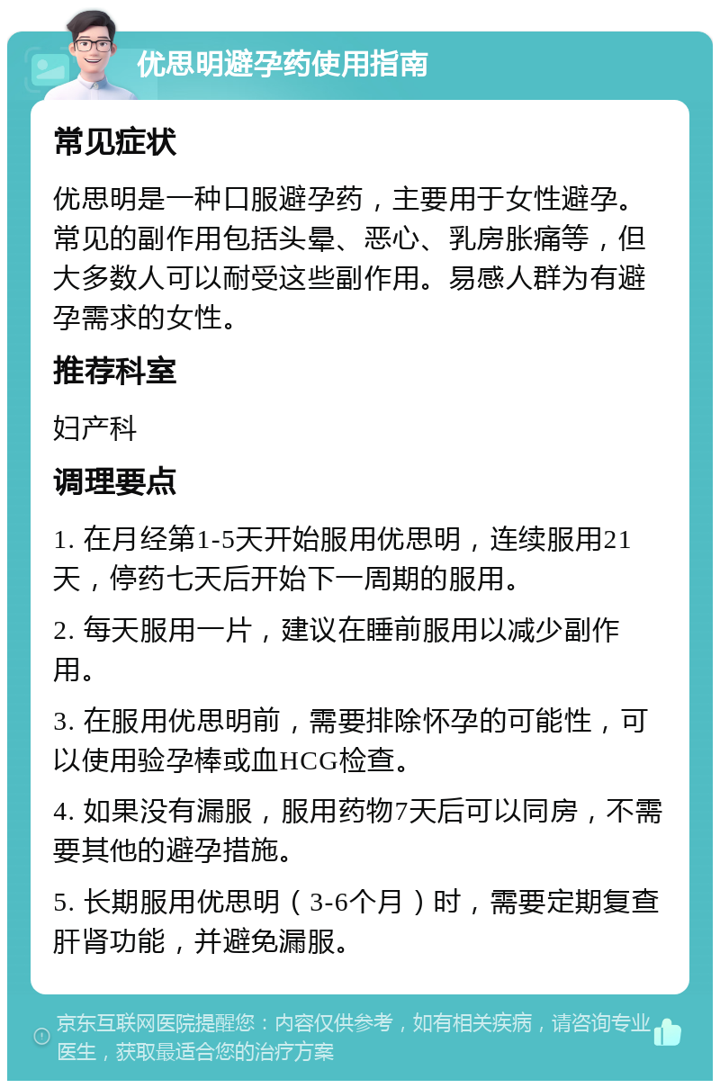 优思明避孕药使用指南 常见症状 优思明是一种口服避孕药，主要用于女性避孕。常见的副作用包括头晕、恶心、乳房胀痛等，但大多数人可以耐受这些副作用。易感人群为有避孕需求的女性。 推荐科室 妇产科 调理要点 1. 在月经第1-5天开始服用优思明，连续服用21天，停药七天后开始下一周期的服用。 2. 每天服用一片，建议在睡前服用以减少副作用。 3. 在服用优思明前，需要排除怀孕的可能性，可以使用验孕棒或血HCG检查。 4. 如果没有漏服，服用药物7天后可以同房，不需要其他的避孕措施。 5. 长期服用优思明（3-6个月）时，需要定期复查肝肾功能，并避免漏服。